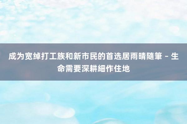 成为宽绰打工族和新市民的首选居雨晴隨筆 – 生命需要深耕細作住地